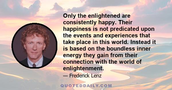 Only the enlightened are consistently happy. Their happiness is not predicated upon the events and experiences that take place in this world. Instead it is based on the boundless inner energy they gain from their