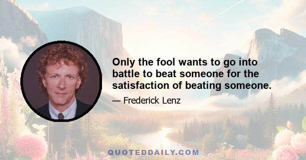 Only the fool wants to go into battle to beat someone for the satisfaction of beating someone.