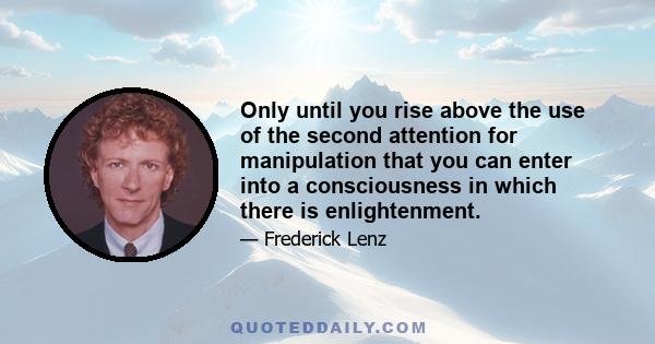 Only until you rise above the use of the second attention for manipulation that you can enter into a consciousness in which there is enlightenment.