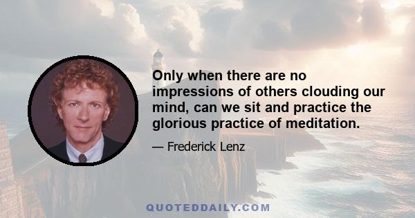 Only when there are no impressions of others clouding our mind, can we sit and practice the glorious practice of meditation.