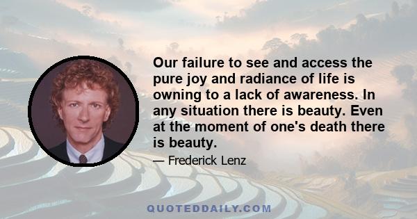 Our failure to see and access the pure joy and radiance of life is owning to a lack of awareness. In any situation there is beauty. Even at the moment of one's death there is beauty.