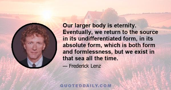 Our larger body is eternity. Eventually, we return to the source in its undifferentiated form, in its absolute form, which is both form and formlessness, but we exist in that sea all the time.