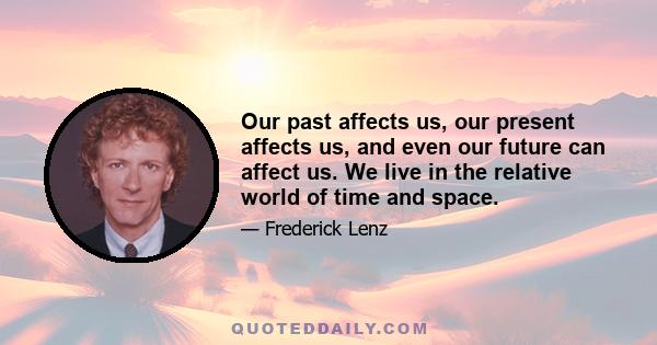 Our past affects us, our present affects us, and even our future can affect us. We live in the relative world of time and space.