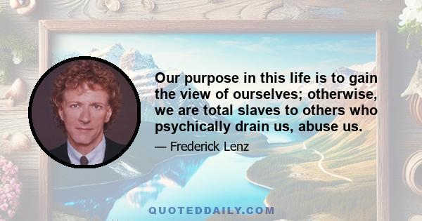 Our purpose in this life is to gain the view of ourselves; otherwise, we are total slaves to others who psychically drain us, abuse us.