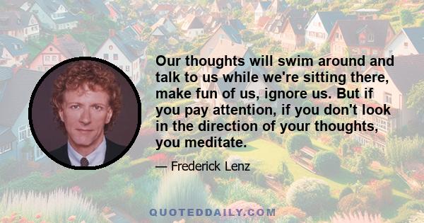 Our thoughts will swim around and talk to us while we're sitting there, make fun of us, ignore us. But if you pay attention, if you don't look in the direction of your thoughts, you meditate.