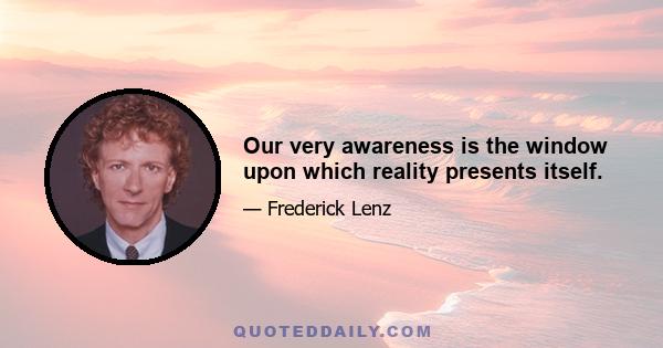 Our very awareness is the window upon which reality presents itself.