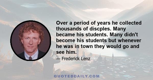 Over a period of years he collected thousands of discples. Many became his students. Many didn't become his students but whenever he was in town they would go and see him.