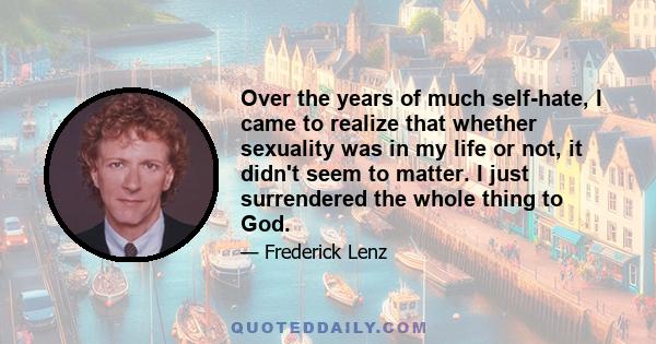 Over the years of much self-hate, I came to realize that whether sexuality was in my life or not, it didn't seem to matter. I just surrendered the whole thing to God.