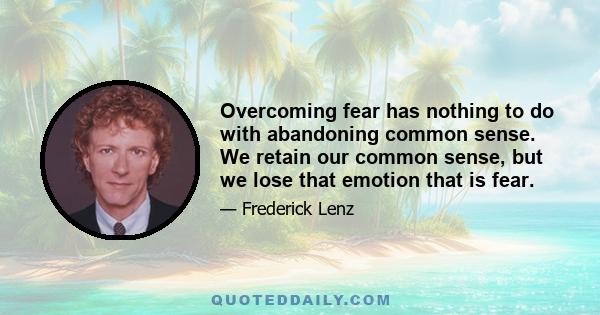 Overcoming fear has nothing to do with abandoning common sense. We retain our common sense, but we lose that emotion that is fear.