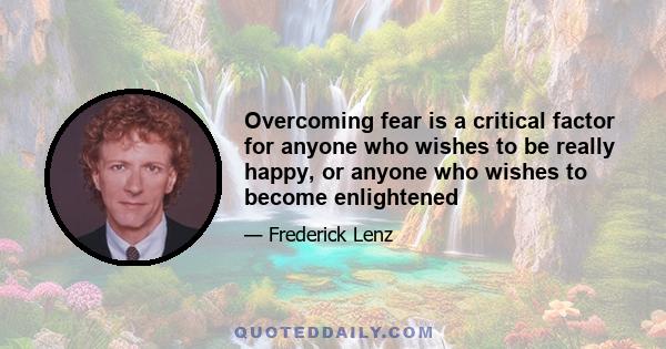 Overcoming fear is a critical factor for anyone who wishes to be really happy, or anyone who wishes to become enlightened