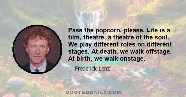 Pass the popcorn, please. Life is a film, theatre, a theatre of the soul. We play different roles on different stages. At death, we walk offstage. At birth, we walk onstage.