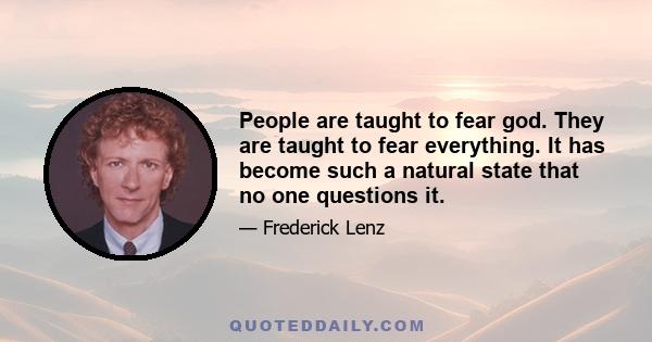 People are taught to fear god. They are taught to fear everything. It has become such a natural state that no one questions it.