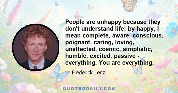 People are unhappy because they don't understand life; by happy, I mean complete, aware, conscious, poignant, caring, loving, unaffected, cosmic, simplistic, humble, excited, passive - everything. You are everything.