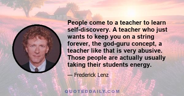 People come to a teacher to learn self-discovery. A teacher who just wants to keep you on a string forever, the god-guru concept, a teacher like that is very abusive. Those people are actually usually taking their