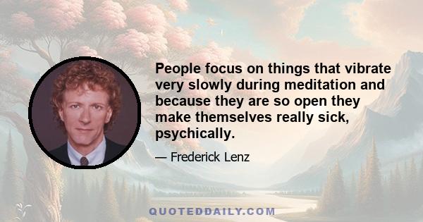 People focus on things that vibrate very slowly during meditation and because they are so open they make themselves really sick, psychically.