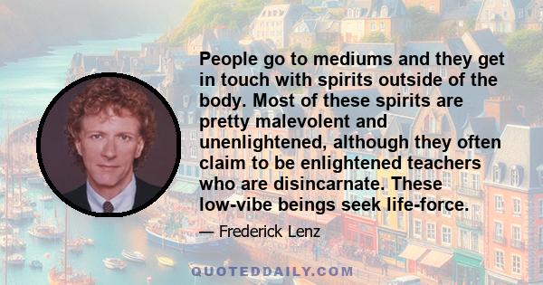 People go to mediums and they get in touch with spirits outside of the body. Most of these spirits are pretty malevolent and unenlightened, although they often claim to be enlightened teachers who are disincarnate.