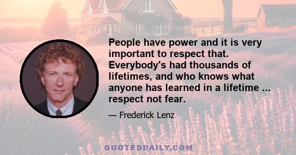 People have power and it is very important to respect that. Everybody's had thousands of lifetimes, and who knows what anyone has learned in a lifetime ... respect not fear.