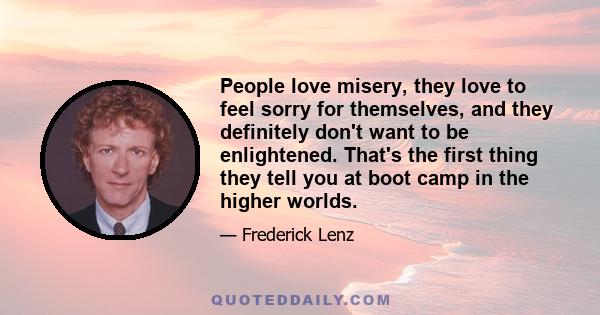 People love misery, they love to feel sorry for themselves, and they definitely don't want to be enlightened. That's the first thing they tell you at boot camp in the higher worlds.