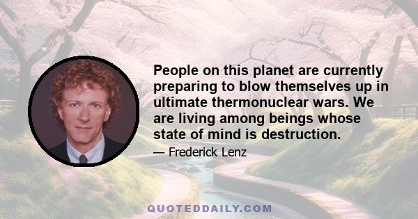 People on this planet are currently preparing to blow themselves up in ultimate thermonuclear wars. We are living among beings whose state of mind is destruction.