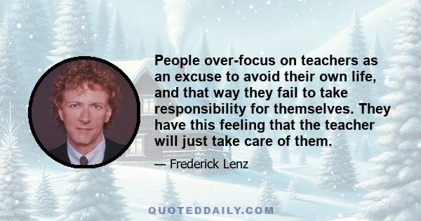 People over-focus on teachers as an excuse to avoid their own life, and that way they fail to take responsibility for themselves. They have this feeling that the teacher will just take care of them.