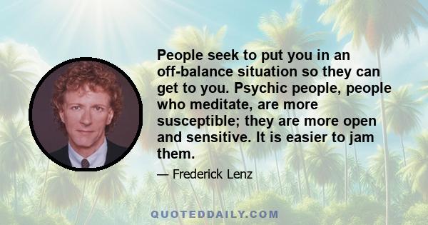 People seek to put you in an off-balance situation so they can get to you. Psychic people, people who meditate, are more susceptible; they are more open and sensitive. It is easier to jam them.