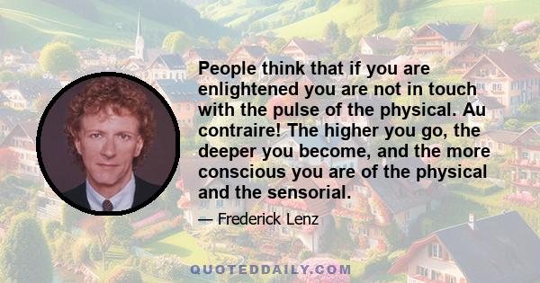 People think that if you are enlightened you are not in touch with the pulse of the physical. Au contraire! The higher you go, the deeper you become, and the more conscious you are of the physical and the sensorial.