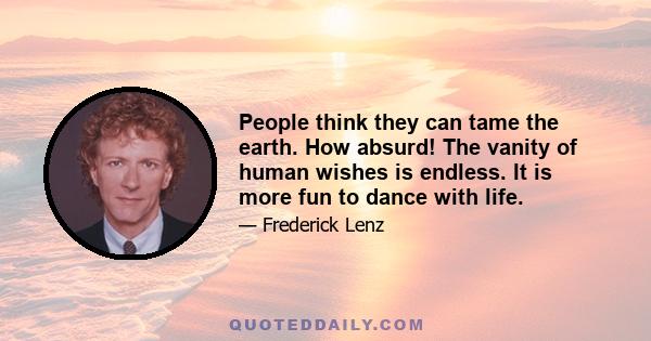 People think they can tame the earth. How absurd! The vanity of human wishes is endless. It is more fun to dance with life.