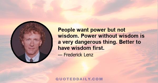 People want power but not wisdom. Power without wisdom is a very dangerous thing. Better to have wisdom first.