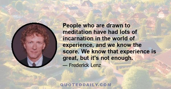 People who are drawn to meditation have had lots of incarnation in the world of experience, and we know the score. We know that experience is great, but it's not enough.