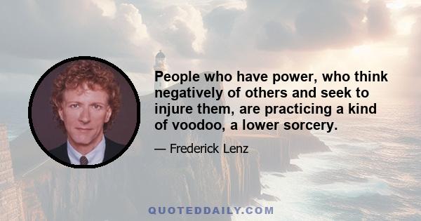 People who have power, who think negatively of others and seek to injure them, are practicing a kind of voodoo, a lower sorcery.