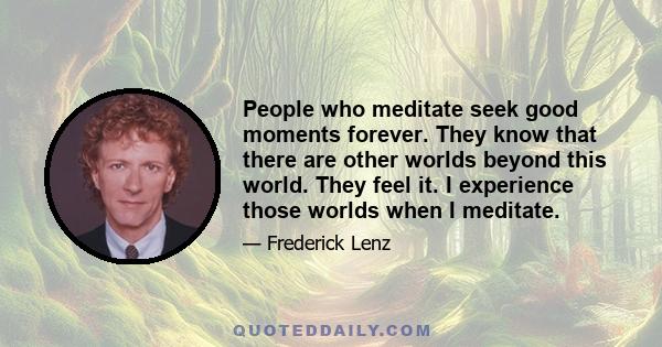 People who meditate seek good moments forever. They know that there are other worlds beyond this world. They feel it. I experience those worlds when I meditate.