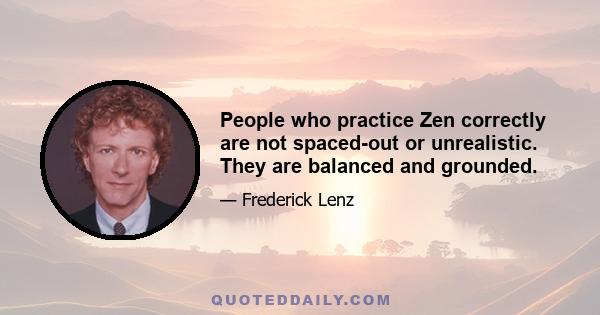 People who practice Zen correctly are not spaced-out or unrealistic. They are balanced and grounded.