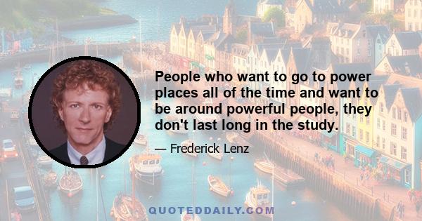 People who want to go to power places all of the time and want to be around powerful people, they don't last long in the study.