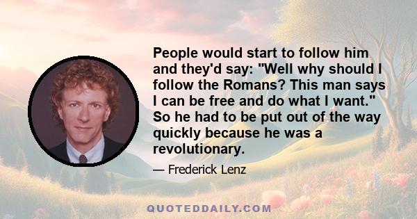 People would start to follow him and they'd say: Well why should I follow the Romans? This man says I can be free and do what I want. So he had to be put out of the way quickly because he was a revolutionary.