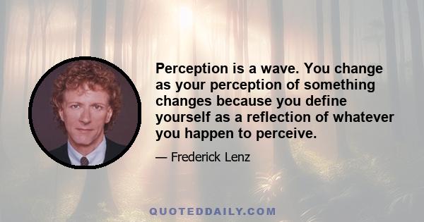 Perception is a wave. You change as your perception of something changes because you define yourself as a reflection of whatever you happen to perceive.