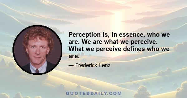 Perception is, in essence, who we are. We are what we perceive. What we perceive defines who we are.