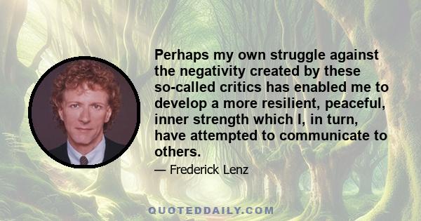 Perhaps my own struggle against the negativity created by these so-called critics has enabled me to develop a more resilient, peaceful, inner strength which I, in turn, have attempted to communicate to others.