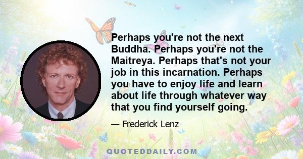 Perhaps you're not the next Buddha. Perhaps you're not the Maitreya. Perhaps that's not your job in this incarnation. Perhaps you have to enjoy life and learn about life through whatever way that you find yourself going.