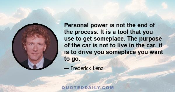 Personal power is not the end of the process. It is a tool that you use to get someplace. The purpose of the car is not to live in the car, it is to drive you someplace you want to go.