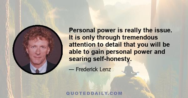 Personal power is really the issue. It is only through tremendous attention to detail that you will be able to gain personal power and searing self-honesty.