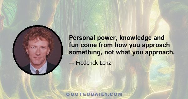 Personal power, knowledge and fun come from how you approach something, not what you approach.