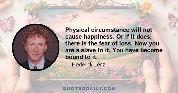 Physical circumstance will not cause happiness. Or if it does, there is the fear of loss. Now you are a slave to it. You have become bound to it.