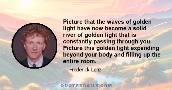 Picture that the waves of golden light have now become a solid river of golden light that is constantly passing through you. Picture this golden light expanding beyond your body and filling up the entire room.