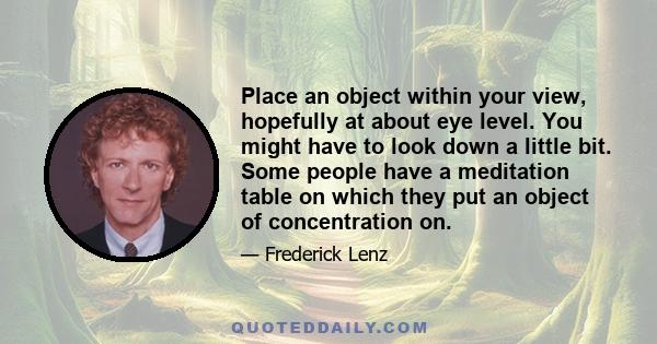 Place an object within your view, hopefully at about eye level. You might have to look down a little bit. Some people have a meditation table on which they put an object of concentration on.