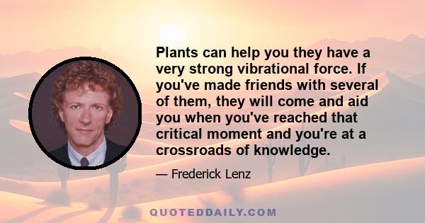 Plants can help you they have a very strong vibrational force. If you've made friends with several of them, they will come and aid you when you've reached that critical moment and you're at a crossroads of knowledge.