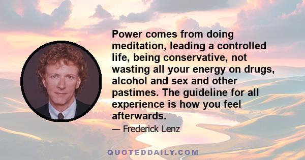 Power comes from doing meditation, leading a controlled life, being conservative, not wasting all your energy on drugs, alcohol and sex and other pastimes. The guideline for all experience is how you feel afterwards.