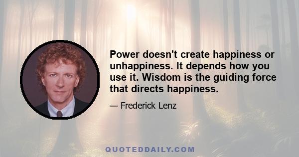 Power doesn't create happiness or unhappiness. It depends how you use it. Wisdom is the guiding force that directs happiness.