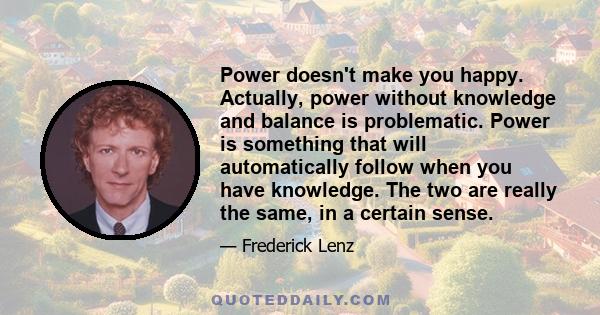 Power doesn't make you happy. Actually, power without knowledge and balance is problematic. Power is something that will automatically follow when you have knowledge. The two are really the same, in a certain sense.