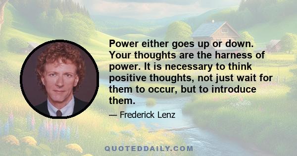 Power either goes up or down. Your thoughts are the harness of power. It is necessary to think positive thoughts, not just wait for them to occur, but to introduce them.