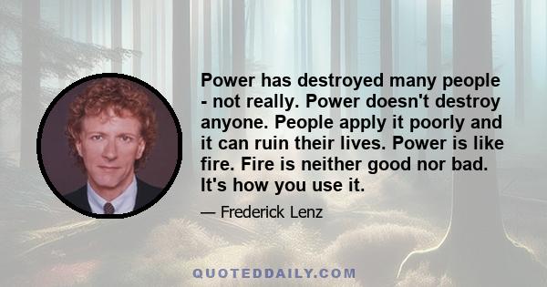 Power has destroyed many people - not really. Power doesn't destroy anyone. People apply it poorly and it can ruin their lives. Power is like fire. Fire is neither good nor bad. It's how you use it.